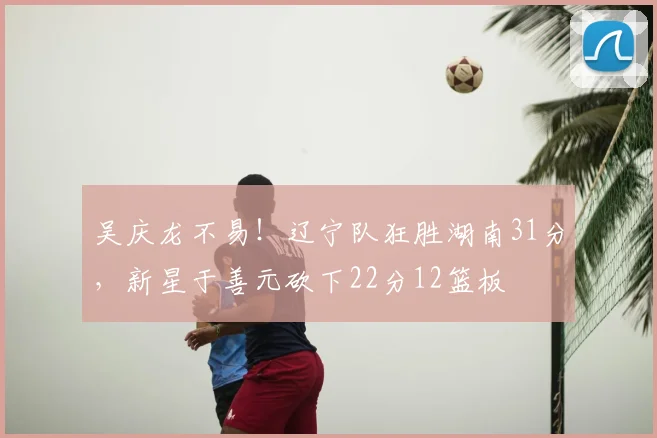 吴庆龙不易！辽宁队狂胜湖南31分，新星于善元砍下22分12篮板