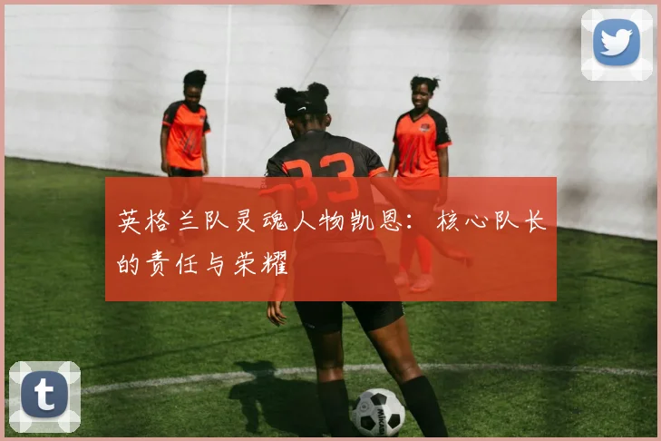 英格兰队灵魂人物凯恩:核心队长的责任与荣耀