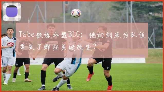 Tabe教练加盟BLG：他的到来为队伍带来了哪些关键改变？