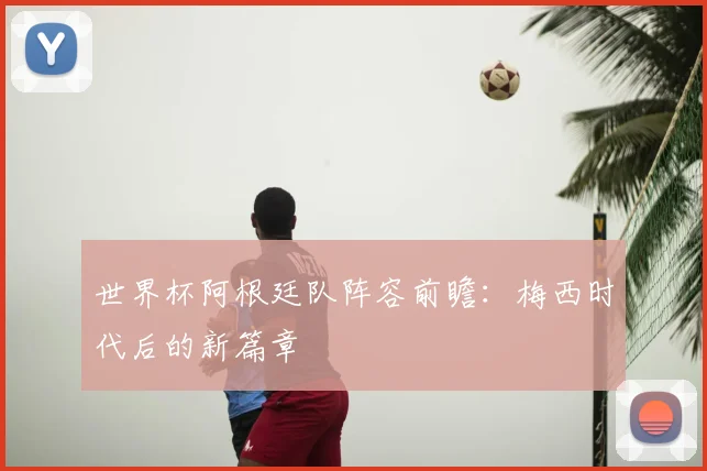 世界杯阿根廷队阵容前瞻:梅西时代后的新篇章
