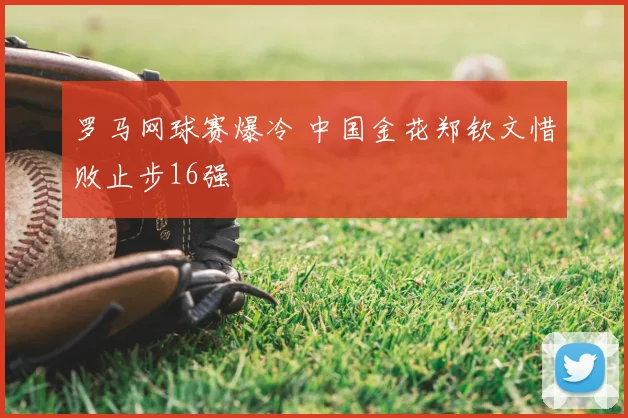 罗马网球赛爆冷 中国金花郑钦文惜败止步16强