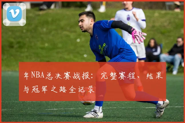 年NBA总决赛战报：完整赛程、结果与冠军之路全记录