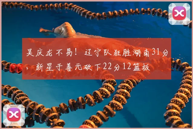 吴庆龙不易！辽宁队狂胜湖南31分，新星于善元砍下22分12篮板