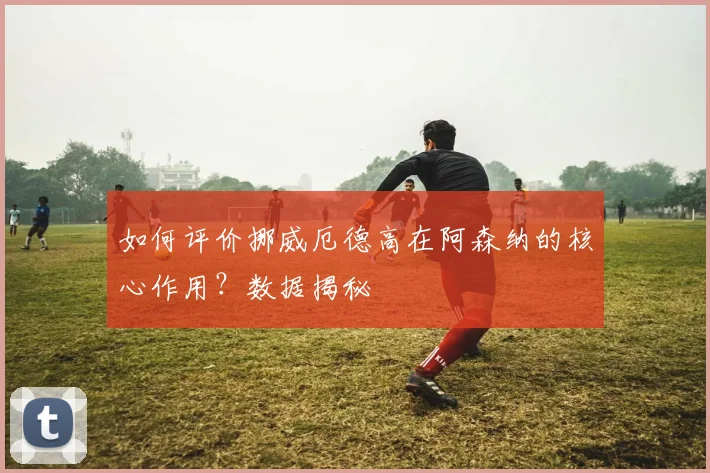 如何评价挪威厄德高在阿森纳的核心作用?数据揭秘
