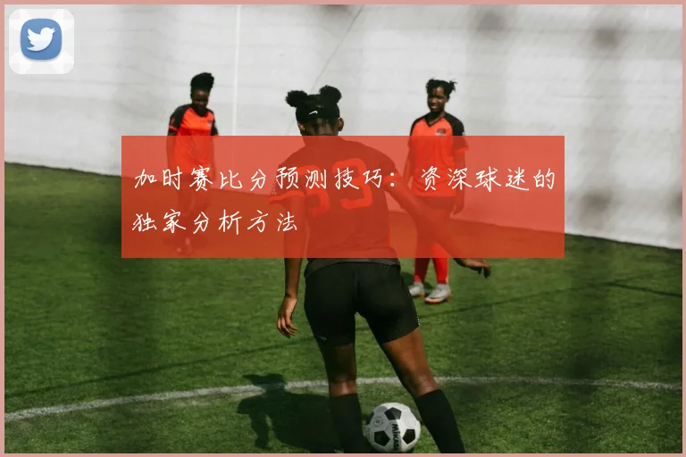 加时赛比分预测技巧:资深球迷的独家分析方法