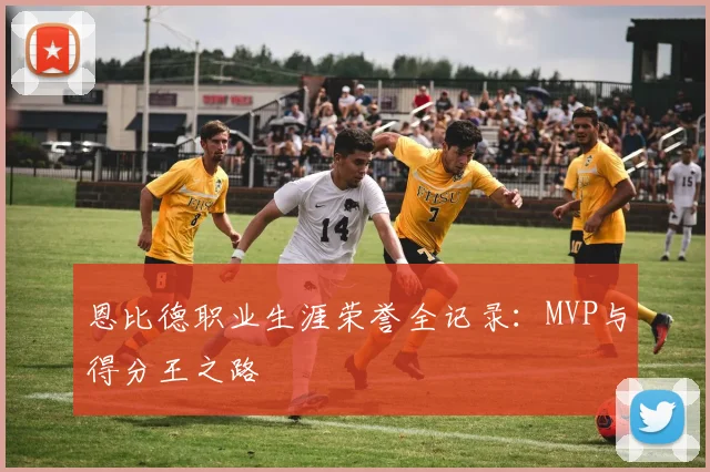 恩比德职业生涯荣誉全记录：MVP与得分王之路