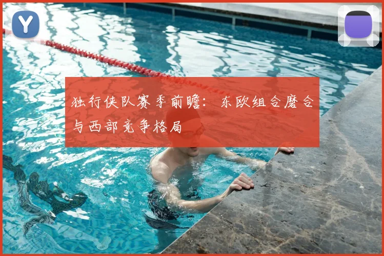 独行侠队赛季前瞻:东欧组合磨合与西部竞争格局