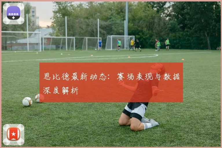 恩比德最新动态：赛场表现与数据深度解析