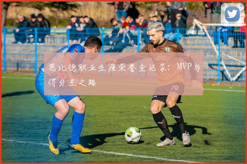 恩比德职业生涯荣誉全记录：MVP与得分王之路