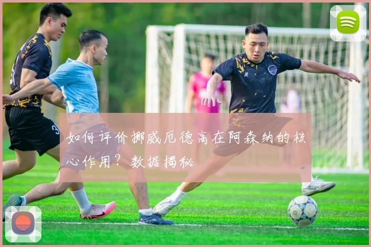 如何评价挪威厄德高在阿森纳的核心作用?数据揭秘