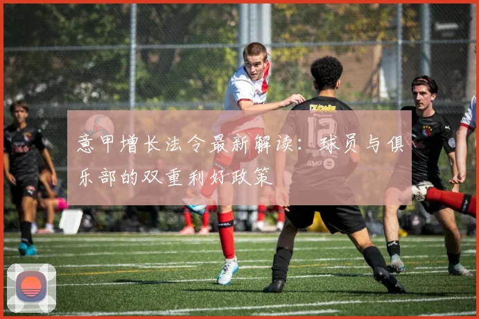 意甲增长法令最新解读：球员与俱乐部的双重利好政策